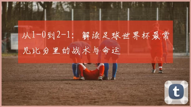 从1-0到2-1：解读足球世界杯最常见比分里的战术与命运
