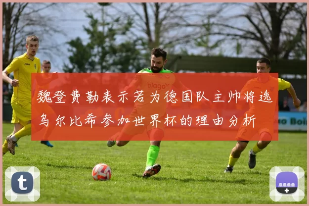 魏登费勒表示若为德国队主帅将选乌尔比希参加世界杯的理由分析