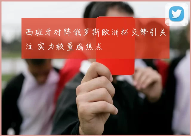 西班牙对阵俄罗斯欧洲杯交锋引关注 实力较量成焦点