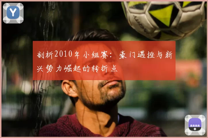 剖析2010年小组赛:豪门遇挫与新兴势力崛起的转折点