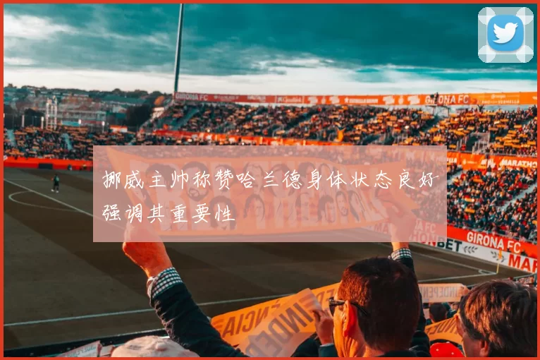 挪威主帅称赞哈兰德身体状态良好强调其重要性