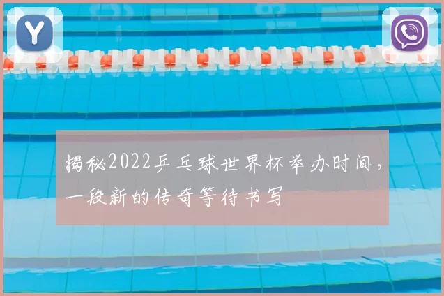 揭秘2022乒乓球世界杯举办时间,一段新的传奇等待书写