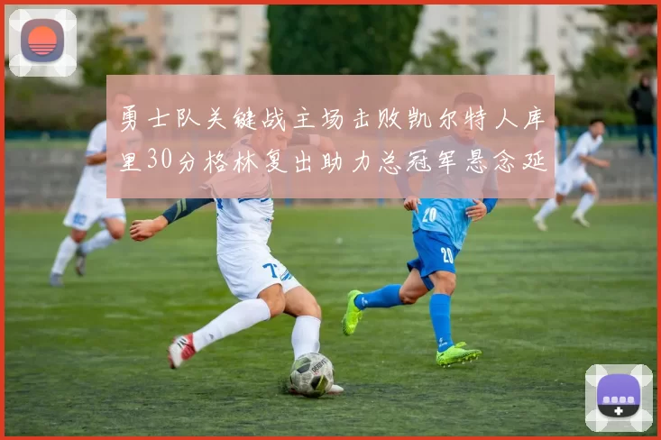 勇士队关键战主场击败凯尔特人库里30分格林复出助力总冠军悬念延续