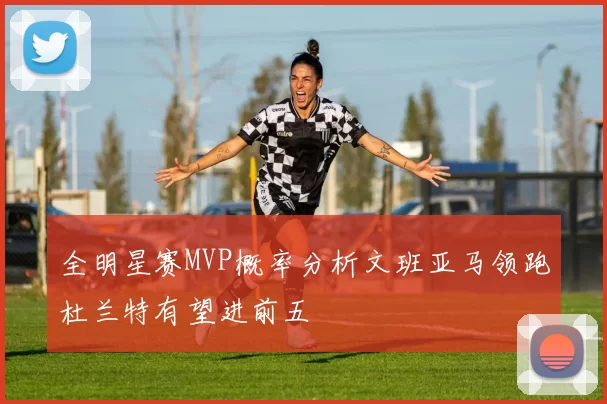 全明星赛MVP概率分析文班亚马领跑杜兰特有望进前五