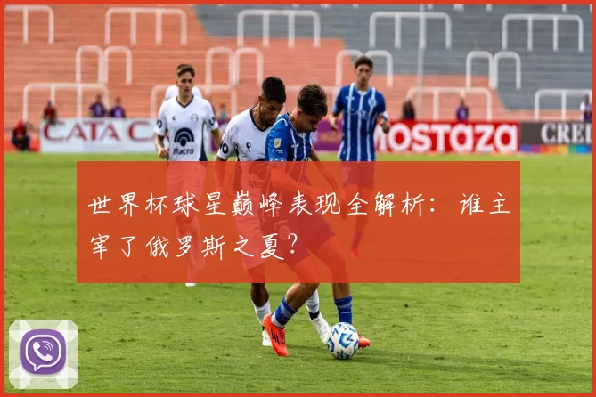 世界杯球星巅峰表现全解析：谁主宰了俄罗斯之夏？