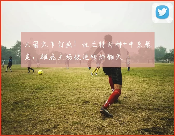 火箭末节打疯！杜兰特封神+申京暴走，雄鹿主场被逆转炸翻天