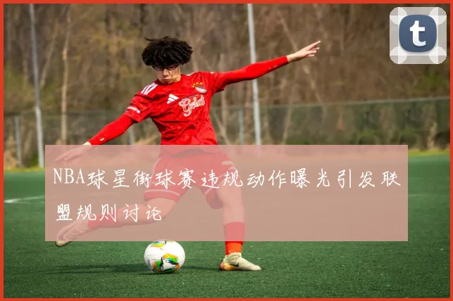 NBA球星街球赛违规动作曝光引发联盟规则讨论