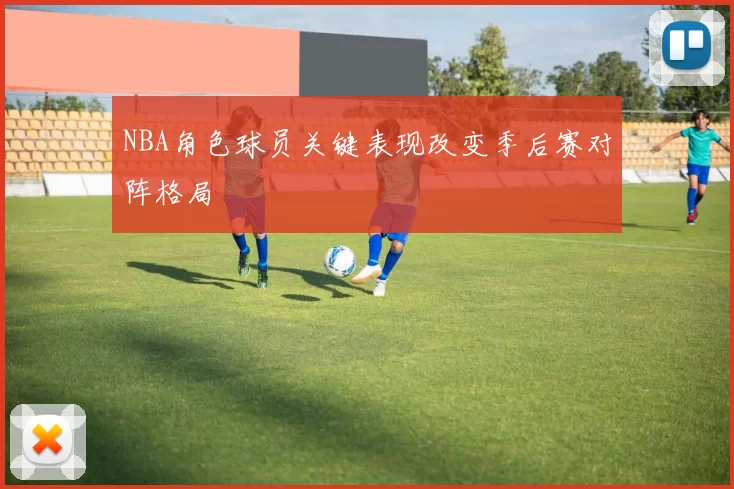 NBA角色球员关键表现改变季后赛对阵格局