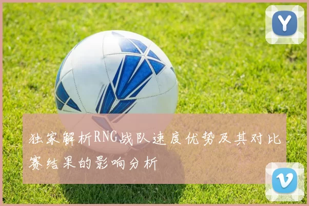 独家解析RNG战队速度优势及其对比赛结果的影响分析
