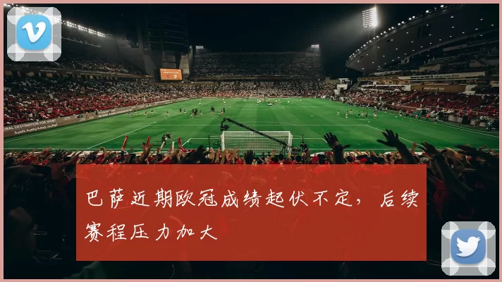 巴萨近期欧冠成绩起伏不定，后续赛程压力加大