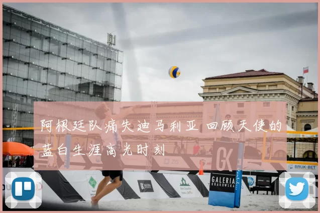 阿根廷队痛失迪马利亚 回顾天使的蓝白生涯高光时刻
