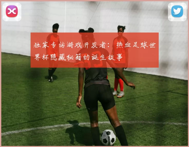 独家专访游戏开发者：热血足球世界杯隐藏秘籍的诞生故事