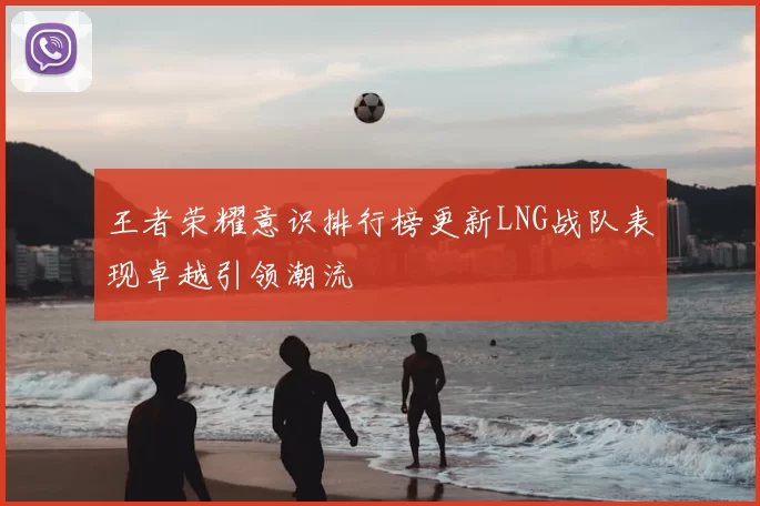 王者荣耀意识排行榜更新LNG战队表现卓越引领潮流