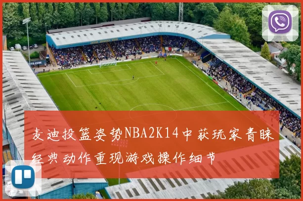 麦迪投篮姿势NBA2K14中获玩家青睐经典动作重现游戏操作细节