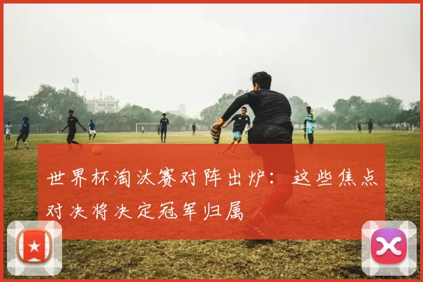 世界杯淘汰赛对阵出炉:这些焦点对决将决定冠军归属