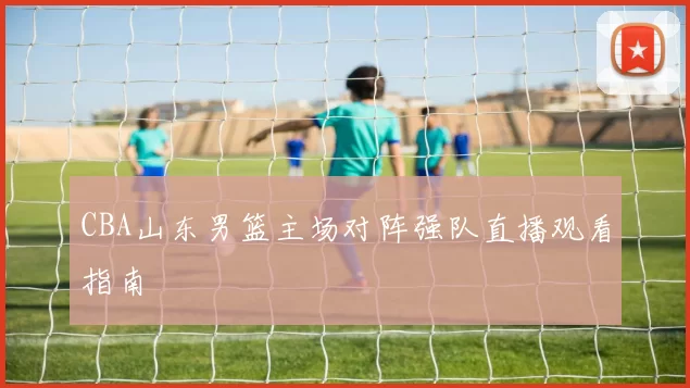 CBA山东男篮主场对阵强队直播观看指南