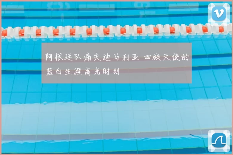 阿根廷队痛失迪马利亚 回顾天使的蓝白生涯高光时刻