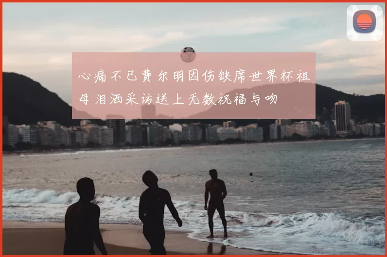 心痛不已费尔明因伤缺席世界杯祖母泪洒采访送上无数祝福与吻