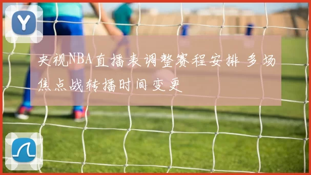 央视NBA直播表调整赛程安排 多场焦点战转播时间变更