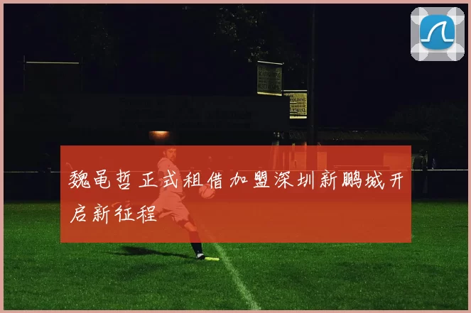 魏黾哲正式租借加盟深圳新鹏城开启新征程