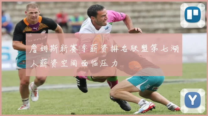 詹姆斯新赛季薪资排名联盟第七湖人薪资空间面临压力