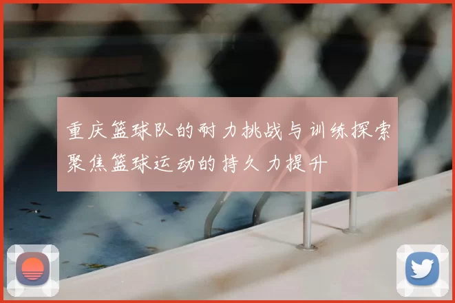 重庆篮球队的耐力挑战与训练探索聚焦篮球运动的持久力提升