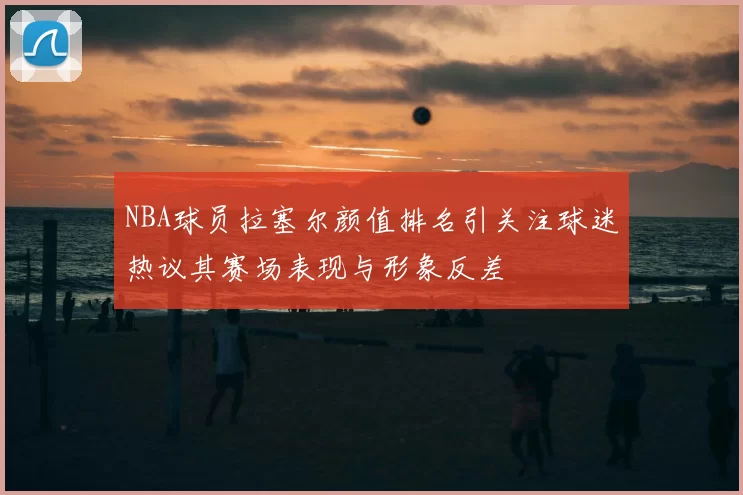 NBA球员拉塞尔颜值排名引关注球迷热议其赛场表现与形象反差