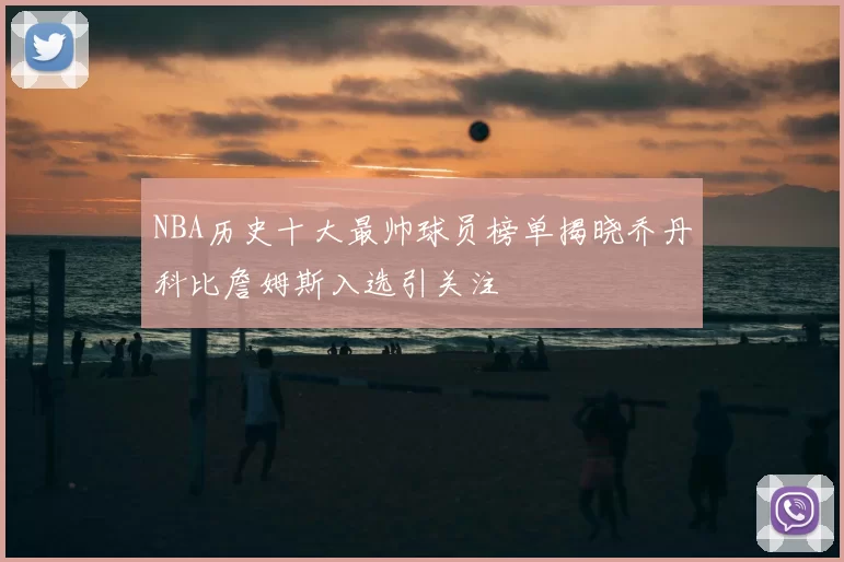 NBA历史十大最帅球员榜单揭晓乔丹科比詹姆斯入选引关注