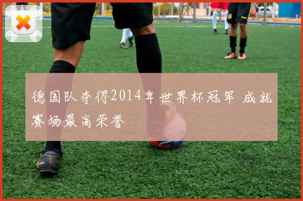 德国队夺得2014年世界杯冠军 成就赛场最高荣誉