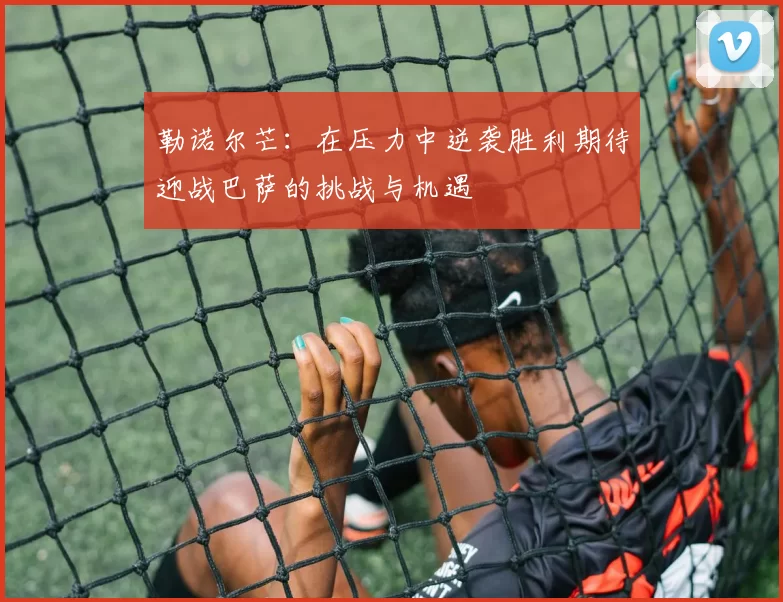 勒诺尔芒：在压力中逆袭胜利期待迎战巴萨的挑战与机遇