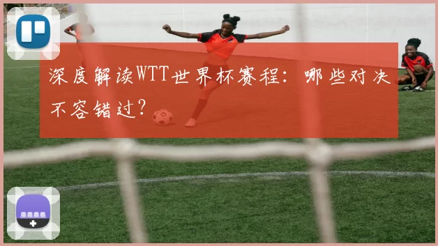 深度解读WTT世界杯赛程:哪些对决不容错过?