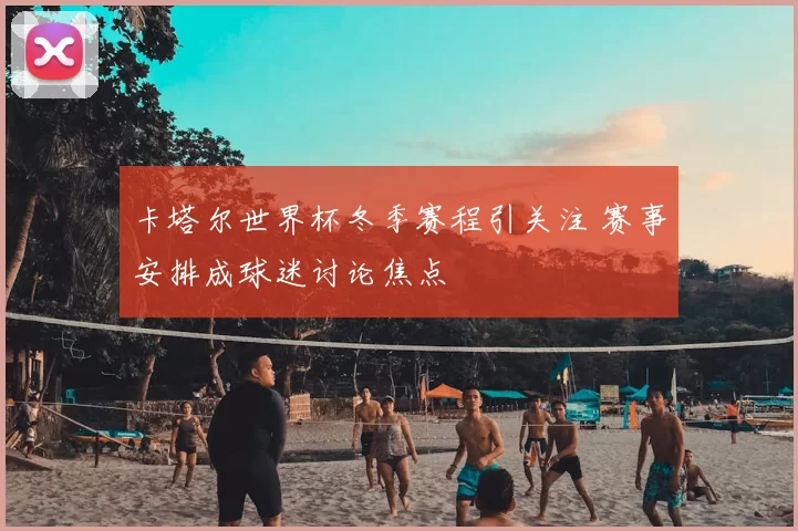 卡塔尔世界杯冬季赛程引关注 赛事安排成球迷讨论焦点