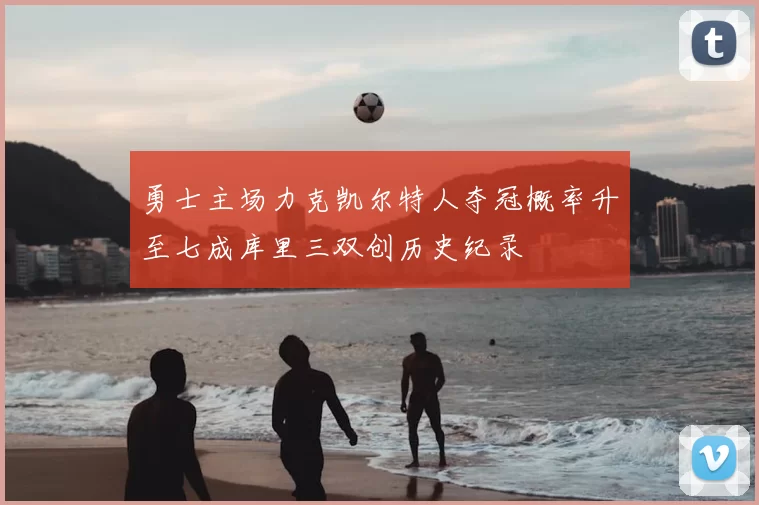 勇士主场力克凯尔特人夺冠概率升至七成库里三双创历史纪录