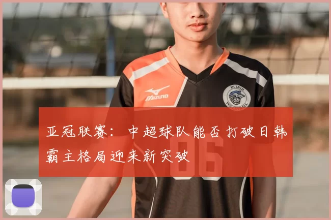 亚冠联赛：中超球队能否打破日韩霸主格局迎来新突破