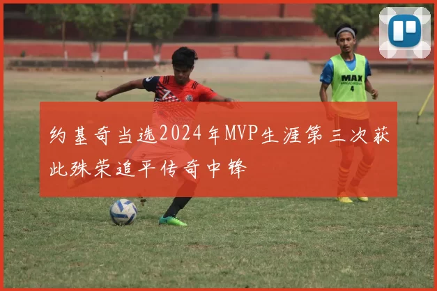 约基奇当选2024年MVP生涯第三次获此殊荣追平传奇中锋