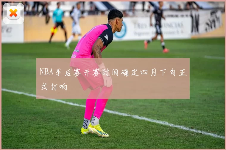 NBA季后赛开赛时间确定四月下旬正式打响