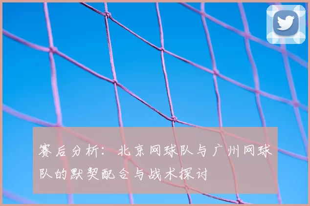 赛后分析：北京网球队与广州网球队的默契配合与战术探讨
