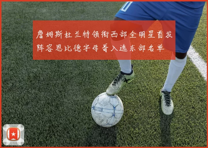 詹姆斯杜兰特领衔西部全明星首发阵容恩比德字母哥入选东部名单