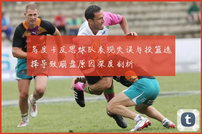 乌度卡反思球队表现失误与投篮选择导致崩盘原因深度剖析