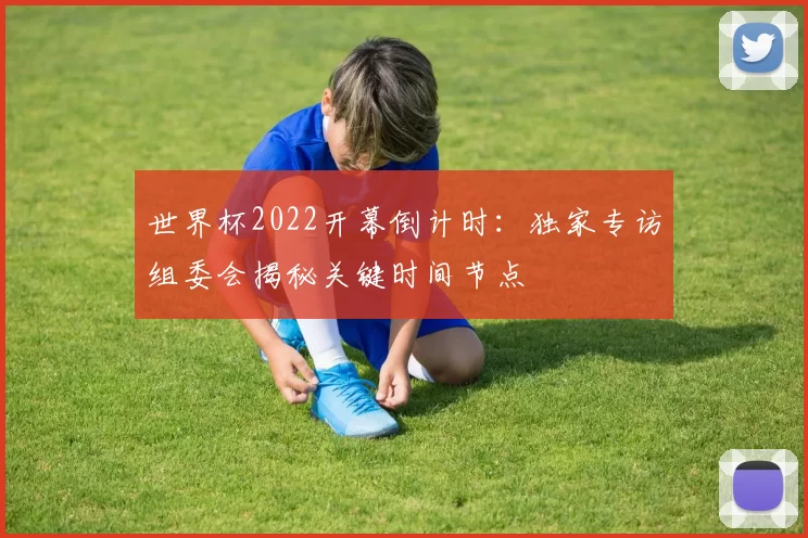 世界杯2022开幕倒计时:独家专访组委会揭秘关键时间节点