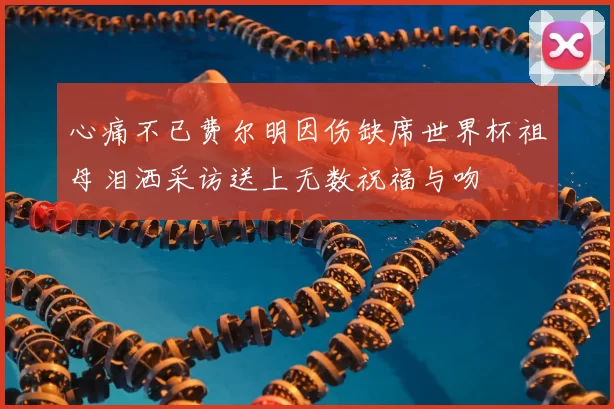 心痛不已费尔明因伤缺席世界杯祖母泪洒采访送上无数祝福与吻