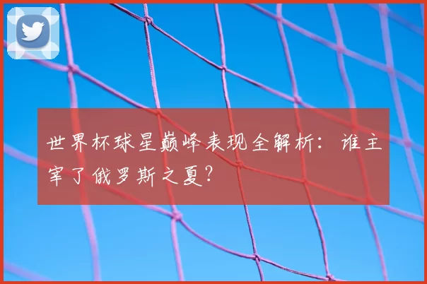 世界杯球星巅峰表现全解析:谁主宰了俄罗斯之夏?