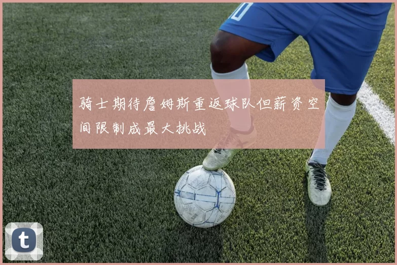 骑士期待詹姆斯重返球队但薪资空间限制成最大挑战