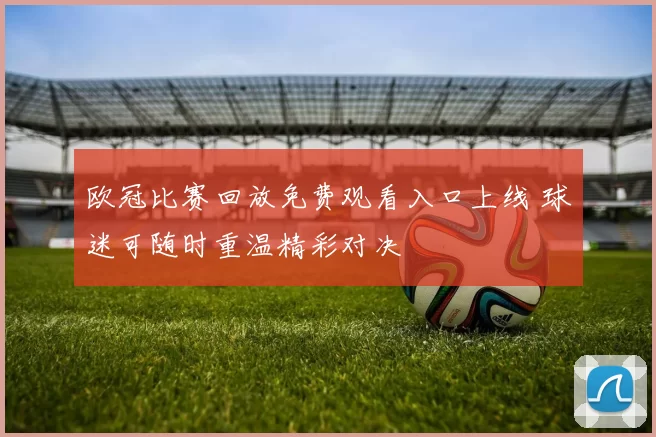 欧冠比赛回放免费观看入口上线 球迷可随时重温精彩对决