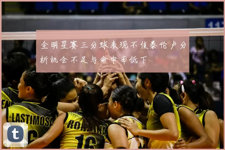 全明星赛三分球表现不佳泰伦卢分析机会不足与命中率低下