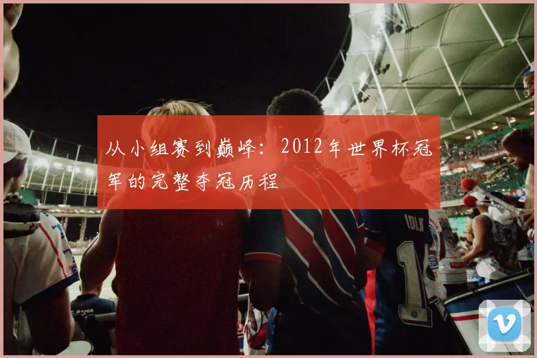从小组赛到巅峰:2012年世界杯冠军的完整夺冠历程