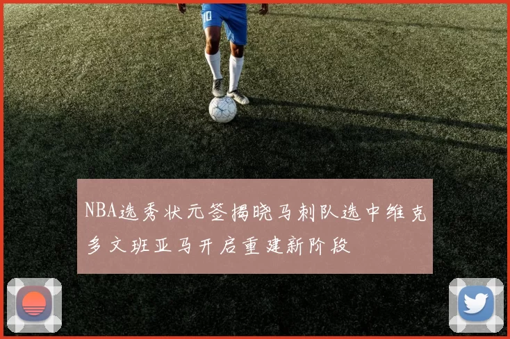 NBA选秀状元签揭晓马刺队选中维克多文班亚马开启重建新阶段