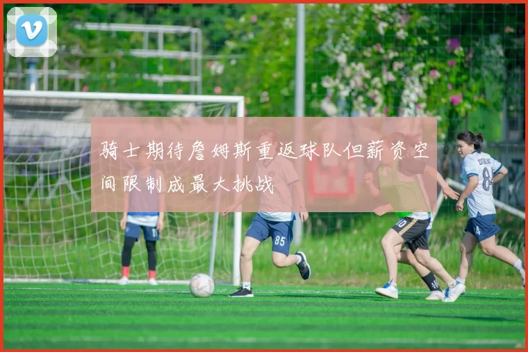 骑士期待詹姆斯重返球队但薪资空间限制成最大挑战