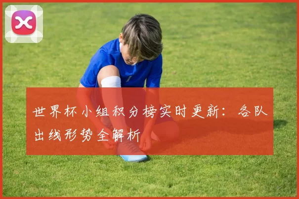 世界杯小组积分榜实时更新：各队出线形势全解析