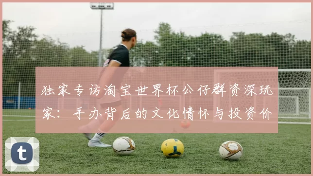 独家专访淘宝世界杯公仔群资深玩家：手办背后的文化情怀与投资价值